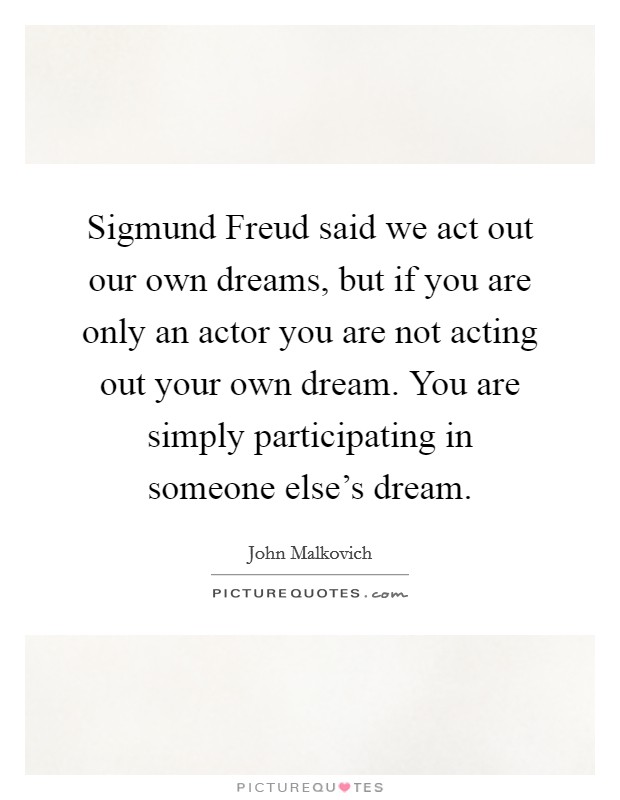 Sigmund Freud said we act out our own dreams, but if you are only an actor you are not acting out your own dream. You are simply participating in someone else's dream. Picture Quote #1