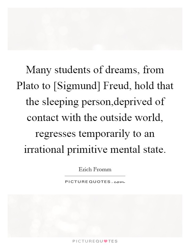 Many students of dreams, from Plato to [Sigmund] Freud, hold that the sleeping person,deprived of contact with the outside world, regresses temporarily to an irrational primitive mental state. Picture Quote #1