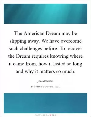 The American Dream may be slipping away. We have overcome such challenges before. To recover the Dream requires knowing where it came from, how it lasted so long and why it matters so much Picture Quote #1