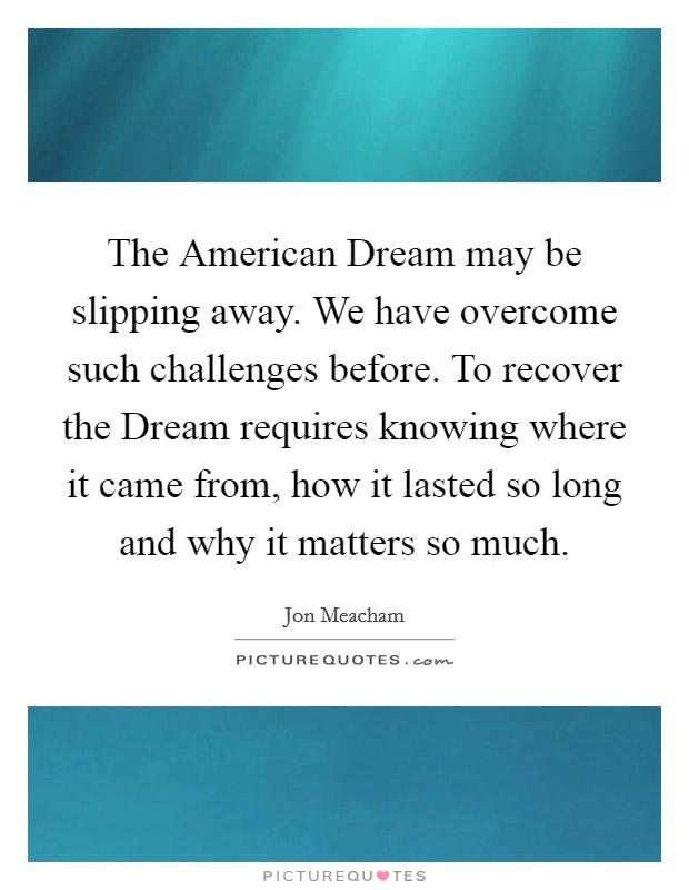 The American Dream may be slipping away. We have overcome such challenges before. To recover the Dream requires knowing where it came from, how it lasted so long and why it matters so much. Picture Quote #1