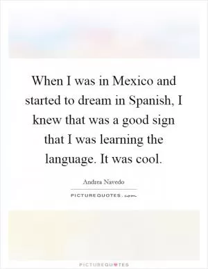When I was in Mexico and started to dream in Spanish, I knew that was a good sign that I was learning the language. It was cool Picture Quote #1