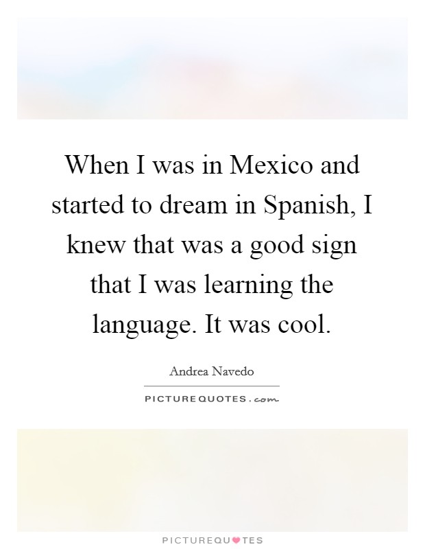 When I was in Mexico and started to dream in Spanish, I knew that was a good sign that I was learning the language. It was cool. Picture Quote #1