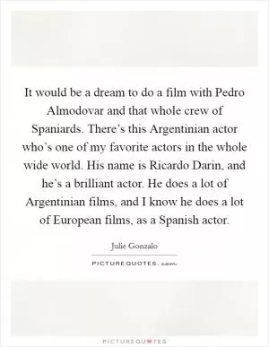 It would be a dream to do a film with Pedro Almodovar and that whole crew of Spaniards. There’s this Argentinian actor who’s one of my favorite actors in the whole wide world. His name is Ricardo Darin, and he’s a brilliant actor. He does a lot of Argentinian films, and I know he does a lot of European films, as a Spanish actor Picture Quote #1