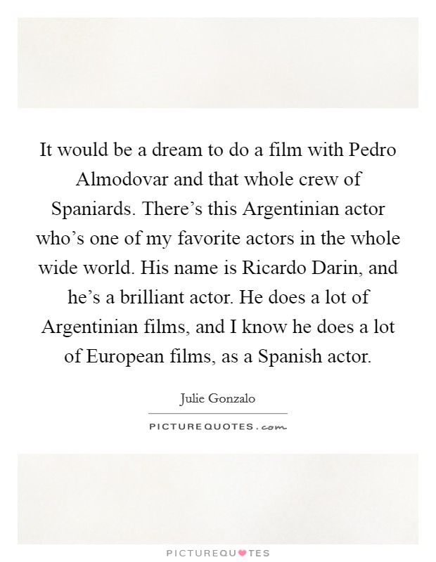 It would be a dream to do a film with Pedro Almodovar and that whole crew of Spaniards. There's this Argentinian actor who's one of my favorite actors in the whole wide world. His name is Ricardo Darin, and he's a brilliant actor. He does a lot of Argentinian films, and I know he does a lot of European films, as a Spanish actor. Picture Quote #1