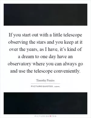 If you start out with a little telescope observing the stars and you keep at it over the years, as I have, it’s kind of a dream to one day have an observatory where you can always go and use the telescope conveniently Picture Quote #1
