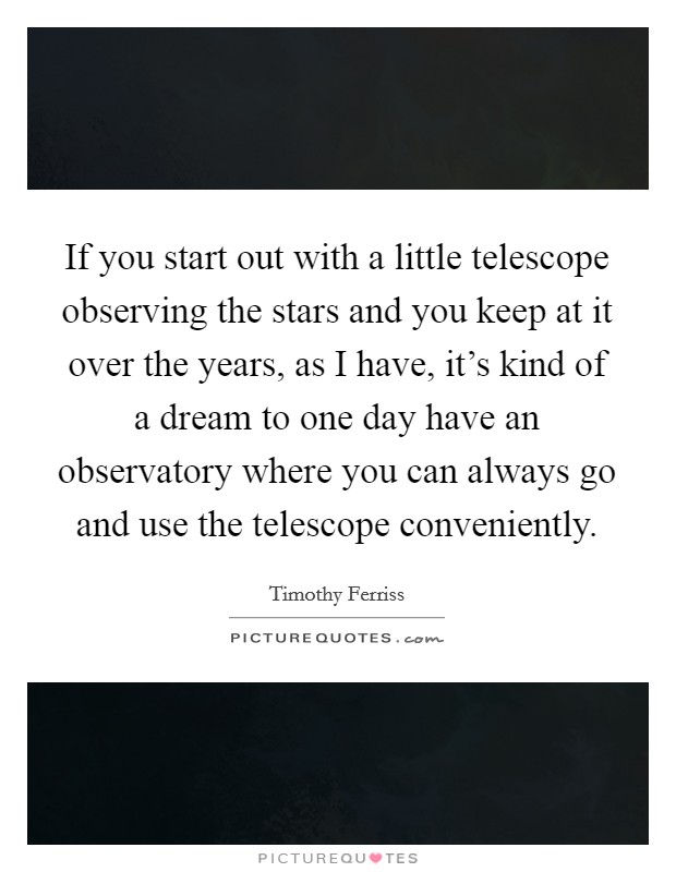 If you start out with a little telescope observing the stars and you keep at it over the years, as I have, it's kind of a dream to one day have an observatory where you can always go and use the telescope conveniently. Picture Quote #1