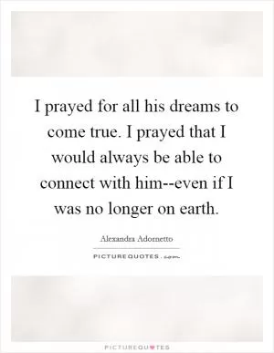 I prayed for all his dreams to come true. I prayed that I would always be able to connect with him--even if I was no longer on earth Picture Quote #1