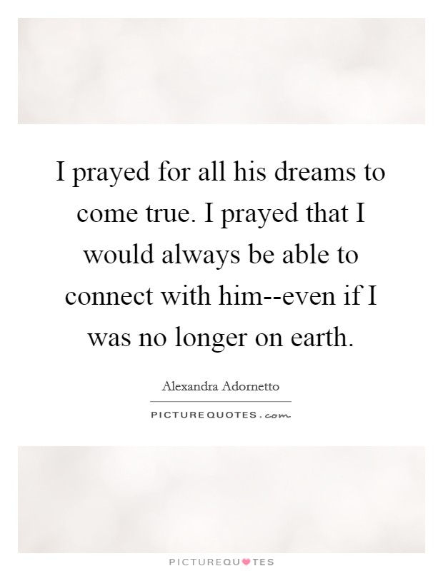 I prayed for all his dreams to come true. I prayed that I would always be able to connect with him--even if I was no longer on earth. Picture Quote #1