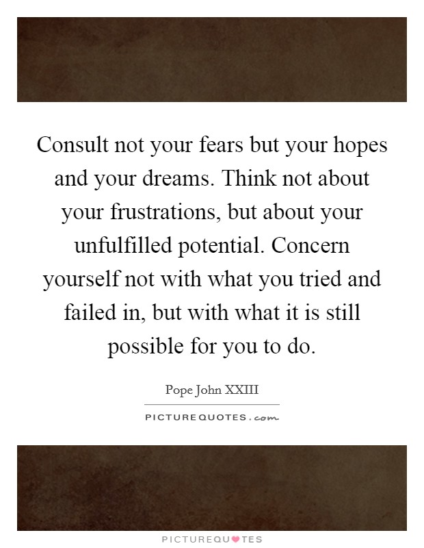 Consult not your fears but your hopes and your dreams. Think not about your frustrations, but about your unfulfilled potential. Concern yourself not with what you tried and failed in, but with what it is still possible for you to do. Picture Quote #1