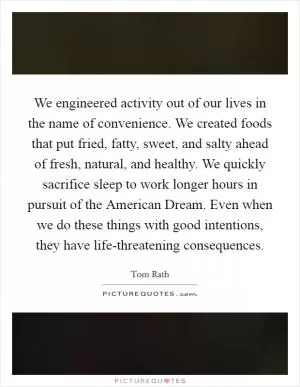 We engineered activity out of our lives in the name of convenience. We created foods that put fried, fatty, sweet, and salty ahead of fresh, natural, and healthy. We quickly sacrifice sleep to work longer hours in pursuit of the American Dream. Even when we do these things with good intentions, they have life-threatening consequences Picture Quote #1