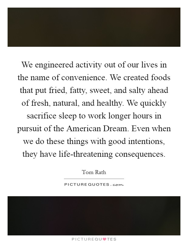 We engineered activity out of our lives in the name of convenience. We created foods that put fried, fatty, sweet, and salty ahead of fresh, natural, and healthy. We quickly sacrifice sleep to work longer hours in pursuit of the American Dream. Even when we do these things with good intentions, they have life-threatening consequences. Picture Quote #1