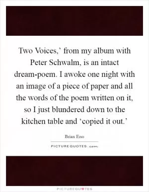 Two Voices,’ from my album with Peter Schwalm, is an intact dream-poem. I awoke one night with an image of a piece of paper and all the words of the poem written on it, so I just blundered down to the kitchen table and ‘copied it out.’ Picture Quote #1