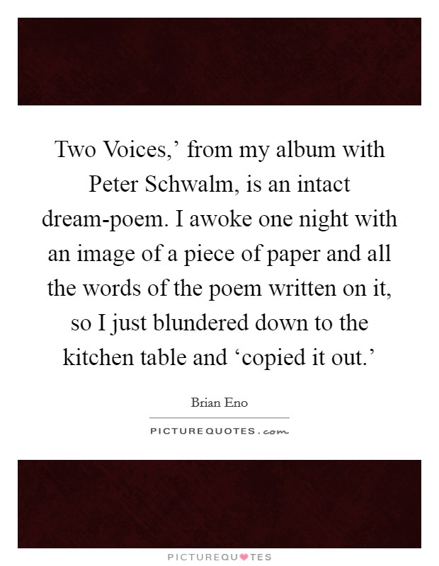 Two Voices,' from my album with Peter Schwalm, is an intact dream-poem. I awoke one night with an image of a piece of paper and all the words of the poem written on it, so I just blundered down to the kitchen table and ‘copied it out.' Picture Quote #1