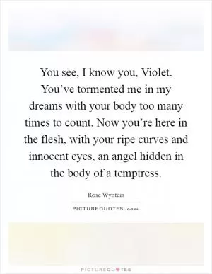 You see, I know you, Violet. You’ve tormented me in my dreams with your body too many times to count. Now you’re here in the flesh, with your ripe curves and innocent eyes, an angel hidden in the body of a temptress Picture Quote #1