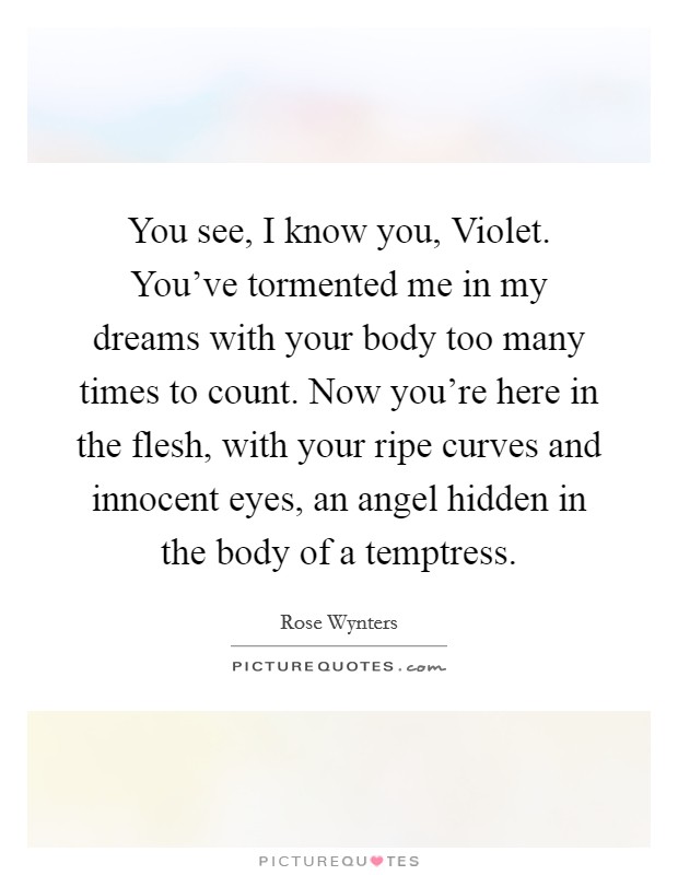 You see, I know you, Violet. You've tormented me in my dreams with your body too many times to count. Now you're here in the flesh, with your ripe curves and innocent eyes, an angel hidden in the body of a temptress. Picture Quote #1