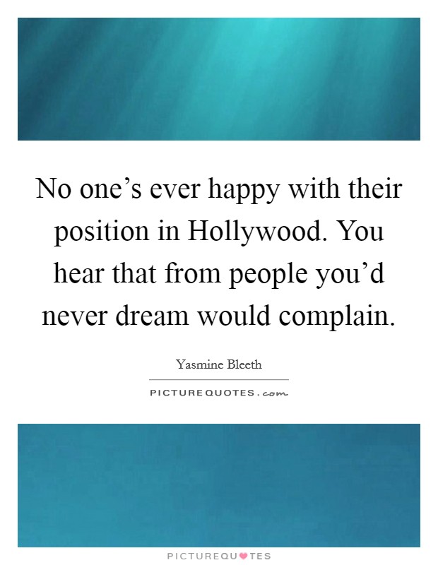 No one's ever happy with their position in Hollywood. You hear that from people you'd never dream would complain. Picture Quote #1