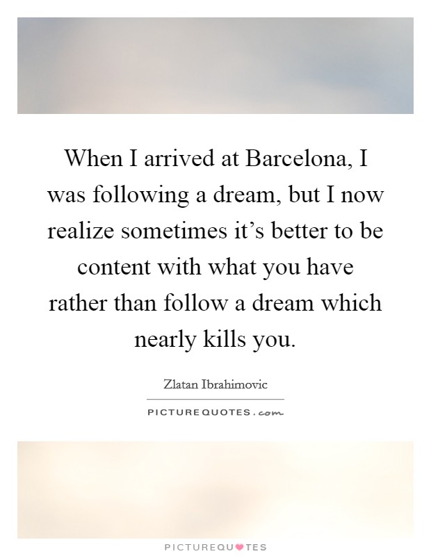 When I arrived at Barcelona, I was following a dream, but I now realize sometimes it's better to be content with what you have rather than follow a dream which nearly kills you. Picture Quote #1