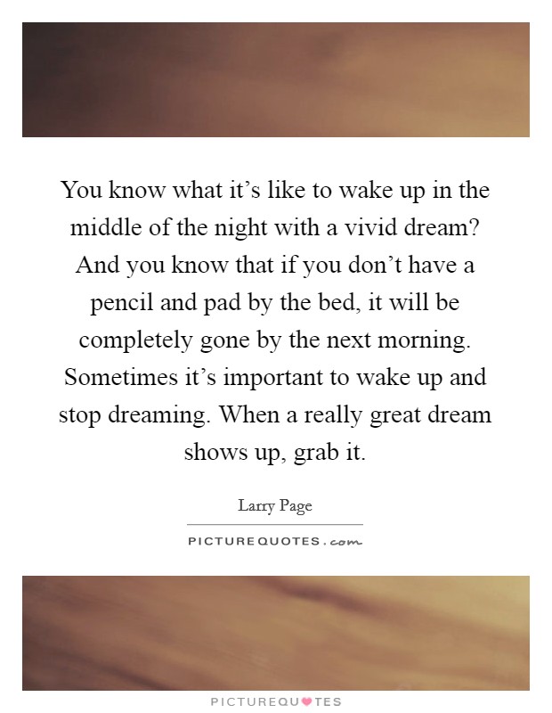 You know what it's like to wake up in the middle of the night with a vivid dream? And you know that if you don't have a pencil and pad by the bed, it will be completely gone by the next morning. Sometimes it's important to wake up and stop dreaming. When a really great dream shows up, grab it. Picture Quote #1