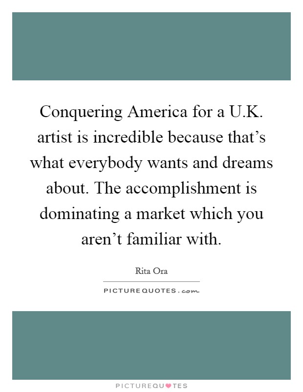 Conquering America for a U.K. artist is incredible because that's what everybody wants and dreams about. The accomplishment is dominating a market which you aren't familiar with. Picture Quote #1