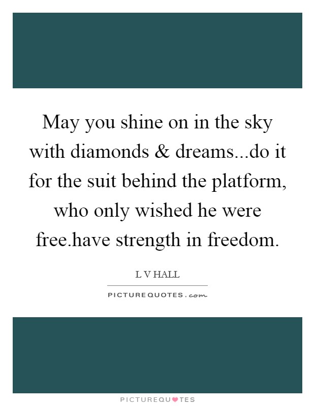 May you shine on in the sky with diamonds and dreams...do it for the suit behind the platform, who only wished he were free.have strength in freedom. Picture Quote #1