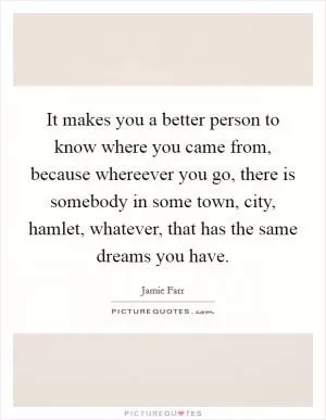 It makes you a better person to know where you came from, because whereever you go, there is somebody in some town, city, hamlet, whatever, that has the same dreams you have Picture Quote #1