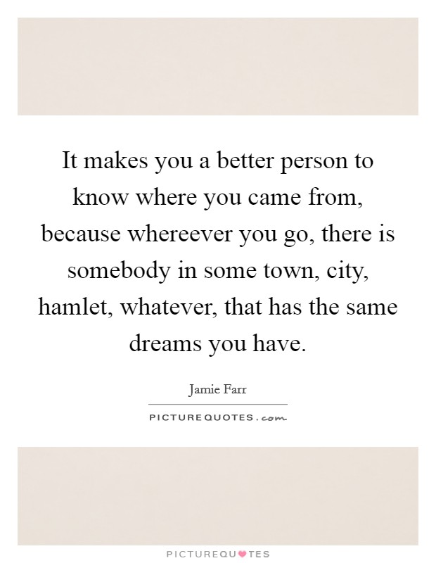 It makes you a better person to know where you came from, because whereever you go, there is somebody in some town, city, hamlet, whatever, that has the same dreams you have. Picture Quote #1