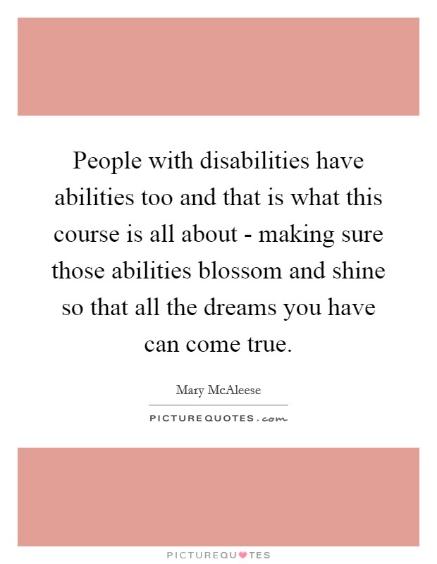 People with disabilities have abilities too and that is what this course is all about - making sure those abilities blossom and shine so that all the dreams you have can come true. Picture Quote #1