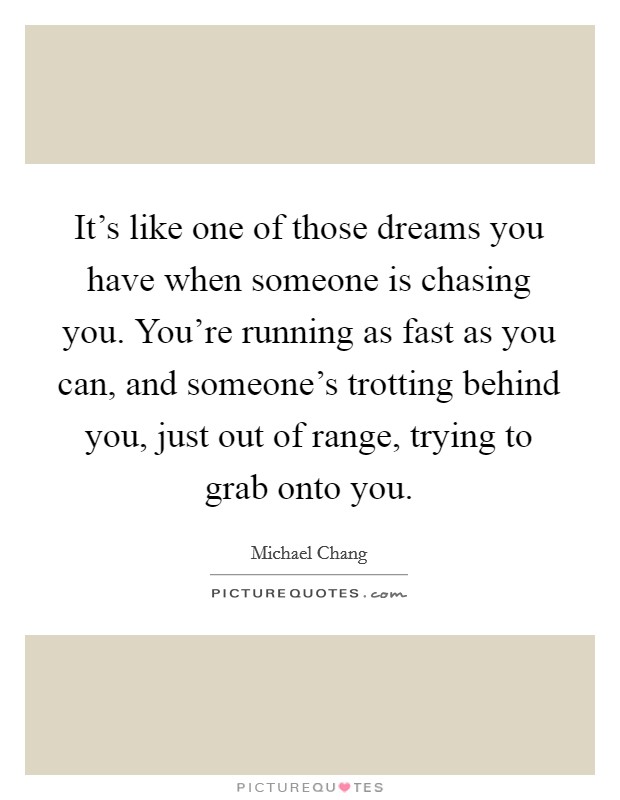 It's like one of those dreams you have when someone is chasing you. You're running as fast as you can, and someone's trotting behind you, just out of range, trying to grab onto you. Picture Quote #1