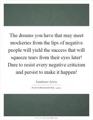 The dreams you have that may meet mockeries from the lips of negative people will yield the success that will squeeze tears from their eyes later! Dare to resist every negative criticism and persist to make it happen! Picture Quote #1