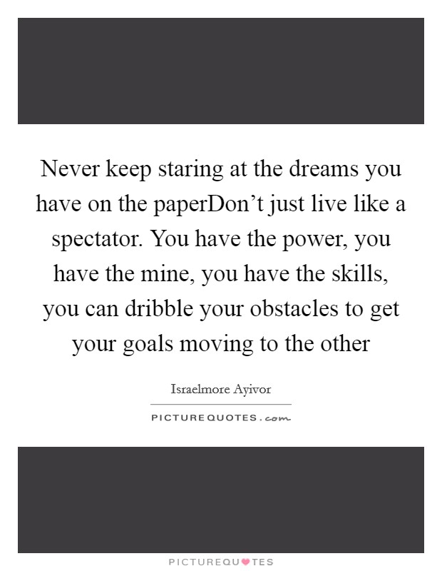 Never keep staring at the dreams you have on the paperDon't just live like a spectator. You have the power, you have the mine, you have the skills, you can dribble your obstacles to get your goals moving to the other Picture Quote #1