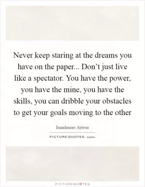 Never keep staring at the dreams you have on the paper... Don’t just live like a spectator. You have the power, you have the mine, you have the skills, you can dribble your obstacles to get your goals moving to the other Picture Quote #1