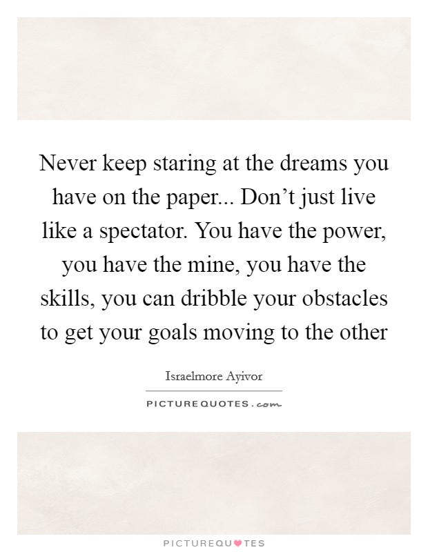 Never keep staring at the dreams you have on the paper... Don't just live like a spectator. You have the power, you have the mine, you have the skills, you can dribble your obstacles to get your goals moving to the other Picture Quote #1