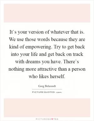 It`s your version of whatever that is. We use those words because they are kind of empowering. Try to get back into your life and get back on track with dreams you have. There`s nothing more attractive than a person who likes herself Picture Quote #1