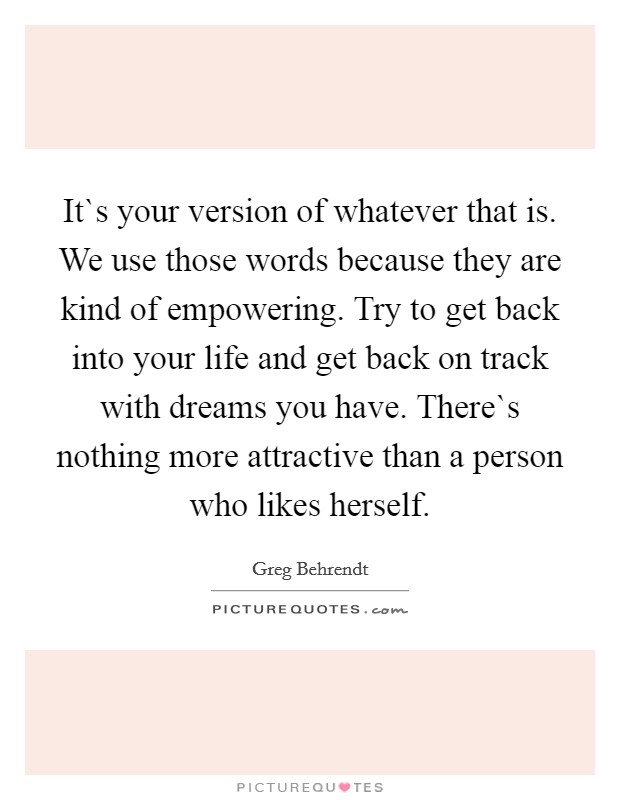 It`s your version of whatever that is. We use those words because they are kind of empowering. Try to get back into your life and get back on track with dreams you have. There`s nothing more attractive than a person who likes herself. Picture Quote #1