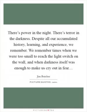 There’s power in the night. There’s terror in the darkness. Despite all our accumulated history, learning, and experience, we remember. We remember times when we were too small to reach the light switch on the wall, and when darkness itself was enough to make us cry out in fear Picture Quote #1