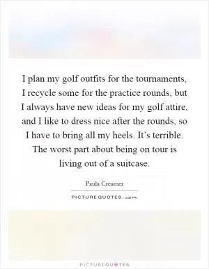 I plan my golf outfits for the tournaments, I recycle some for the practice rounds, but I always have new ideas for my golf attire, and I like to dress nice after the rounds, so I have to bring all my heels. It’s terrible. The worst part about being on tour is living out of a suitcase Picture Quote #1