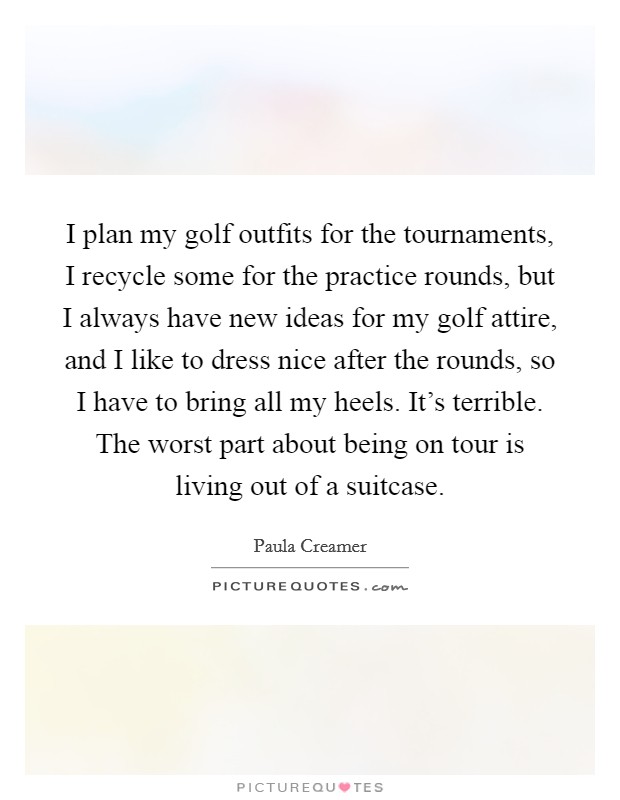 I plan my golf outfits for the tournaments, I recycle some for the practice rounds, but I always have new ideas for my golf attire, and I like to dress nice after the rounds, so I have to bring all my heels. It's terrible. The worst part about being on tour is living out of a suitcase. Picture Quote #1