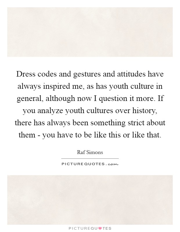 Dress codes and gestures and attitudes have always inspired me, as has youth culture in general, although now I question it more. If you analyze youth cultures over history, there has always been something strict about them - you have to be like this or like that. Picture Quote #1