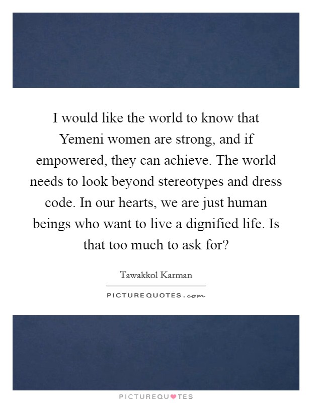I would like the world to know that Yemeni women are strong, and if empowered, they can achieve. The world needs to look beyond stereotypes and dress code. In our hearts, we are just human beings who want to live a dignified life. Is that too much to ask for? Picture Quote #1