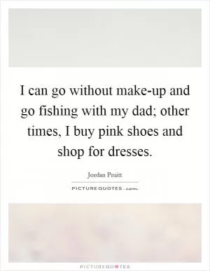 I can go without make-up and go fishing with my dad; other times, I buy pink shoes and shop for dresses Picture Quote #1