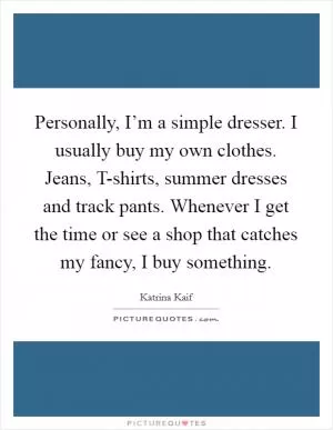 Personally, I’m a simple dresser. I usually buy my own clothes. Jeans, T-shirts, summer dresses and track pants. Whenever I get the time or see a shop that catches my fancy, I buy something Picture Quote #1