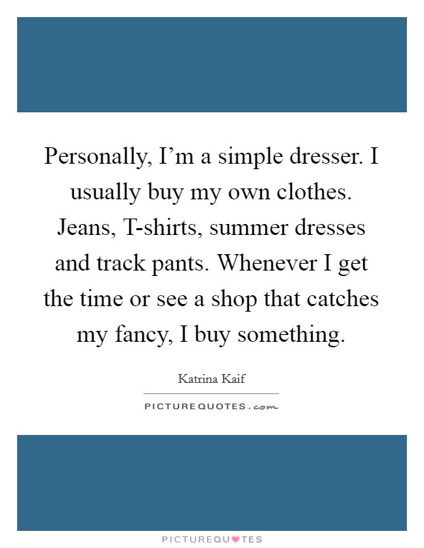 Personally, I'm a simple dresser. I usually buy my own clothes. Jeans, T-shirts, summer dresses and track pants. Whenever I get the time or see a shop that catches my fancy, I buy something. Picture Quote #1