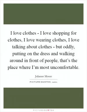 I love clothes - I love shopping for clothes, I love wearing clothes, I love talking about clothes - but oddly, putting on the dress and walking around in front of people, that’s the place where I’m most uncomfortable Picture Quote #1