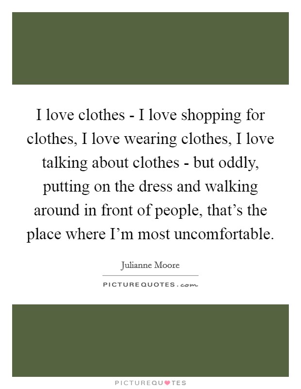 I love clothes - I love shopping for clothes, I love wearing clothes, I love talking about clothes - but oddly, putting on the dress and walking around in front of people, that's the place where I'm most uncomfortable. Picture Quote #1