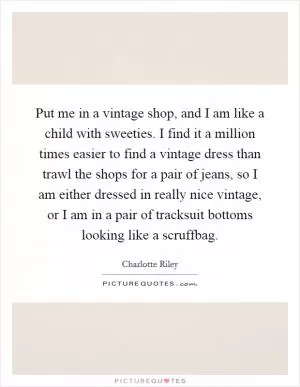 Put me in a vintage shop, and I am like a child with sweeties. I find it a million times easier to find a vintage dress than trawl the shops for a pair of jeans, so I am either dressed in really nice vintage, or I am in a pair of tracksuit bottoms looking like a scruffbag Picture Quote #1