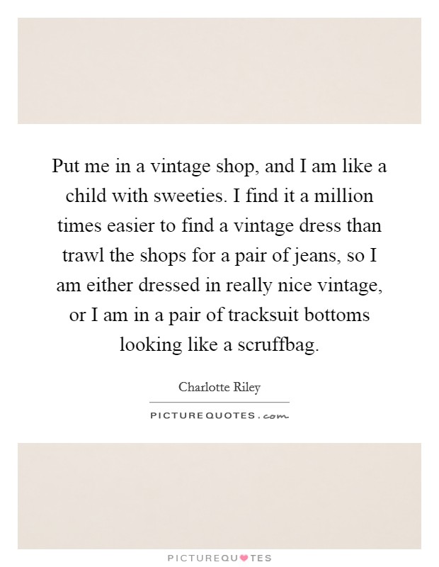 Put me in a vintage shop, and I am like a child with sweeties. I find it a million times easier to find a vintage dress than trawl the shops for a pair of jeans, so I am either dressed in really nice vintage, or I am in a pair of tracksuit bottoms looking like a scruffbag. Picture Quote #1