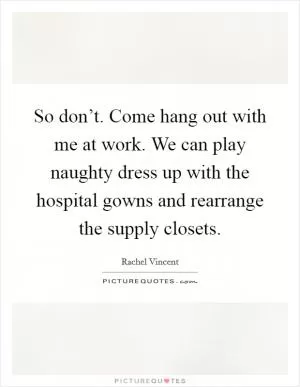 So don’t. Come hang out with me at work. We can play naughty dress up with the hospital gowns and rearrange the supply closets Picture Quote #1