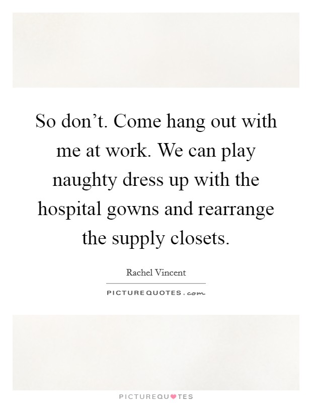 So don't. Come hang out with me at work. We can play naughty dress up with the hospital gowns and rearrange the supply closets. Picture Quote #1