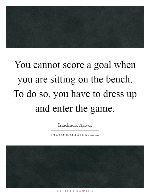 You cannot score a goal when you are sitting on the bench. To do so, you have to dress up and enter the game. Picture Quote #1