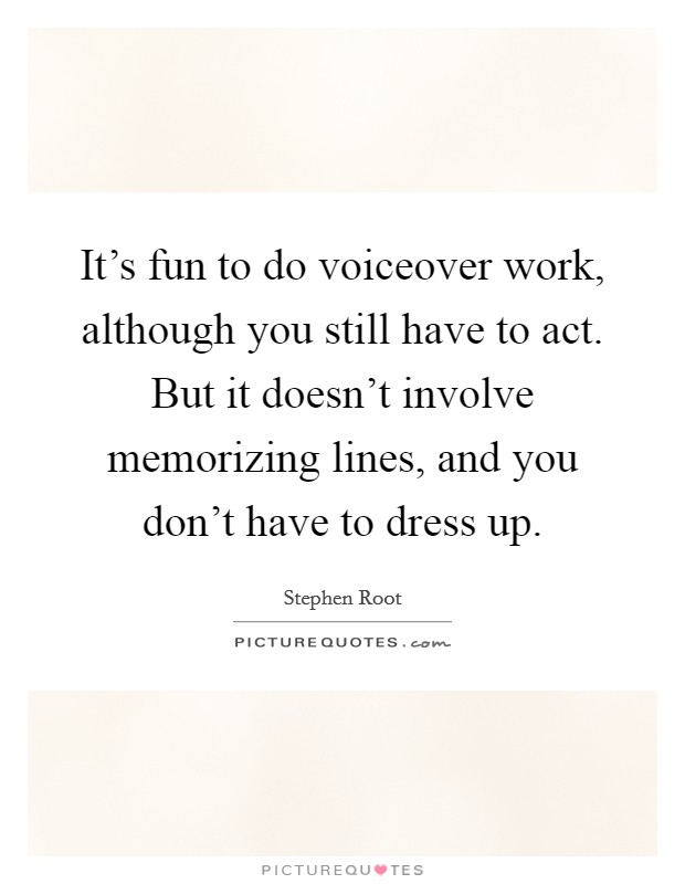 It's fun to do voiceover work, although you still have to act. But it doesn't involve memorizing lines, and you don't have to dress up. Picture Quote #1